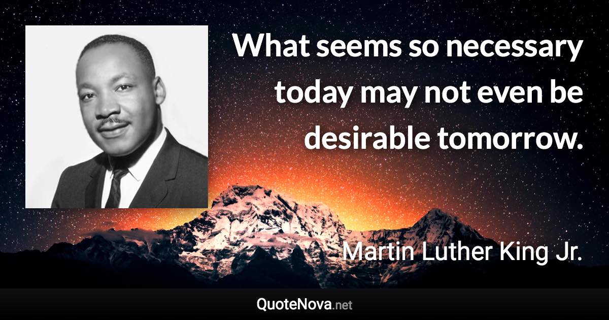 What seems so necessary today may not even be desirable tomorrow. - Martin Luther King Jr. quote