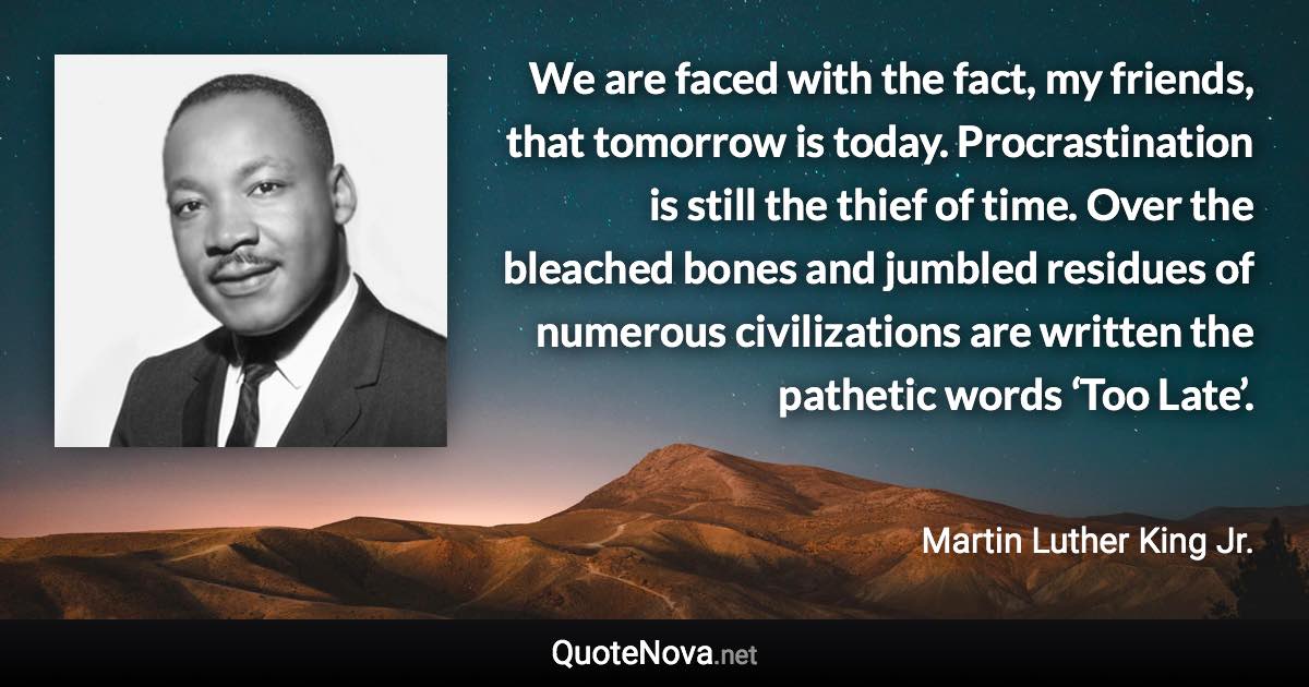 We are faced with the fact, my friends, that tomorrow is today. Procrastination is still the thief of time. Over the bleached bones and jumbled residues of numerous civilizations are written the pathetic words ‘Too Late’. - Martin Luther King Jr. quote