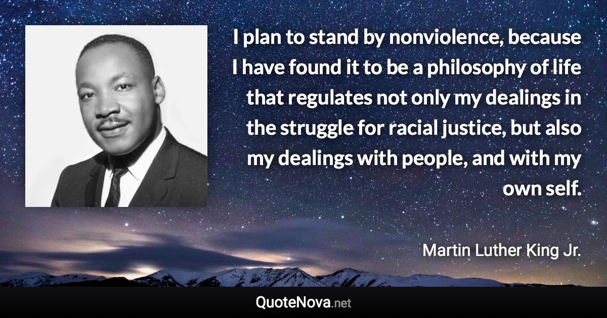 I plan to stand by nonviolence, because I have found it to be a philosophy of life that regulates not only my dealings in the struggle for racial justice, but also my dealings with people, and with my own self. - Martin Luther King Jr. quote