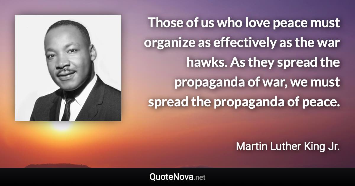 Those of us who love peace must organize as effectively as the war hawks. As they spread the propaganda of war, we must spread the propaganda of peace. - Martin Luther King Jr. quote