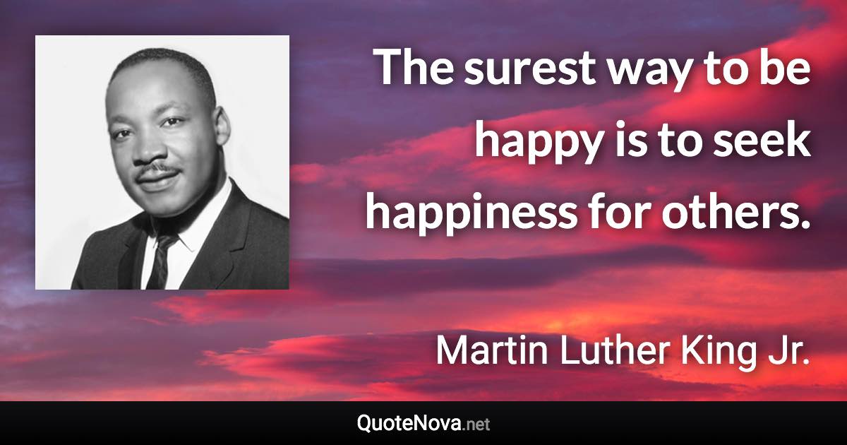 The surest way to be happy is to seek happiness for others. - Martin Luther King Jr. quote