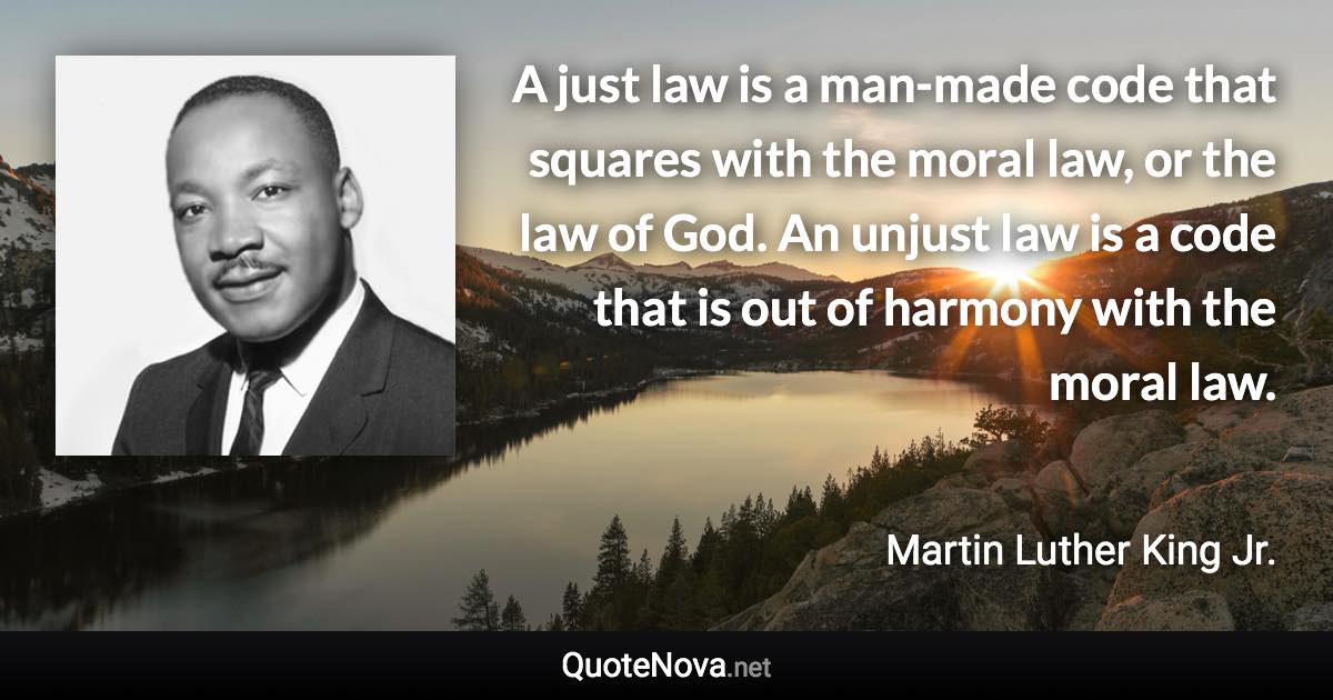 A just law is a man-made code that squares with the moral law, or the law of God. An unjust law is a code that is out of harmony with the moral law. - Martin Luther King Jr. quote