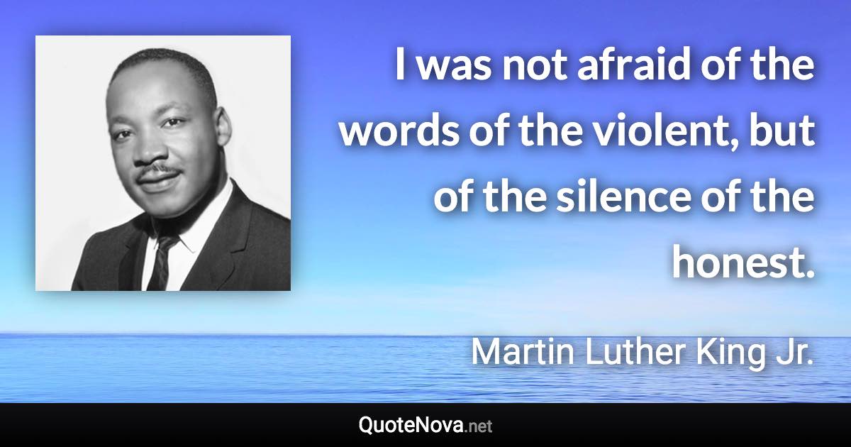 I was not afraid of the words of the violent, but of the silence of the honest. - Martin Luther King Jr. quote