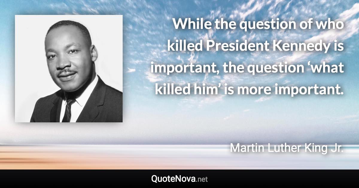 While the question of who killed President Kennedy is important, the question ‘what killed him’ is more important. - Martin Luther King Jr. quote