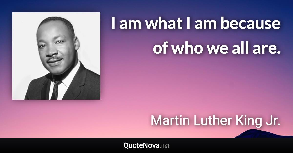 I am what I am because of who we all are. - Martin Luther King Jr. quote