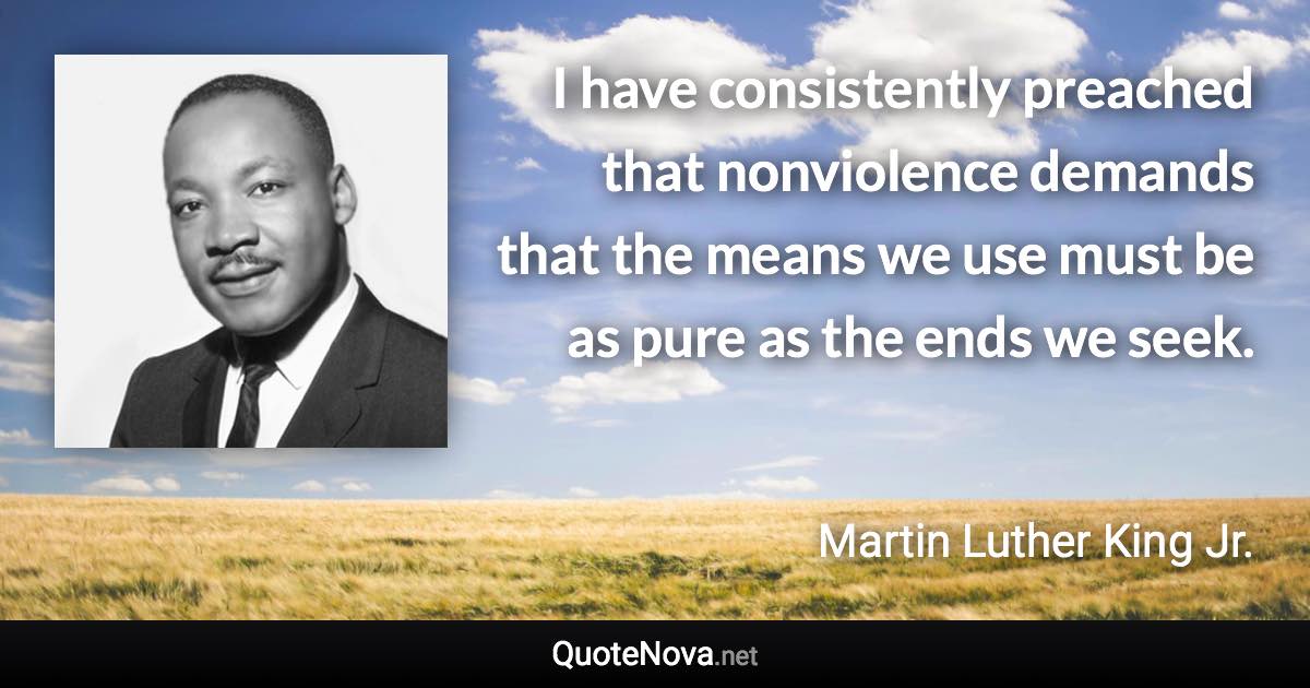 I have consistently preached that nonviolence demands that the means we use must be as pure as the ends we seek. - Martin Luther King Jr. quote