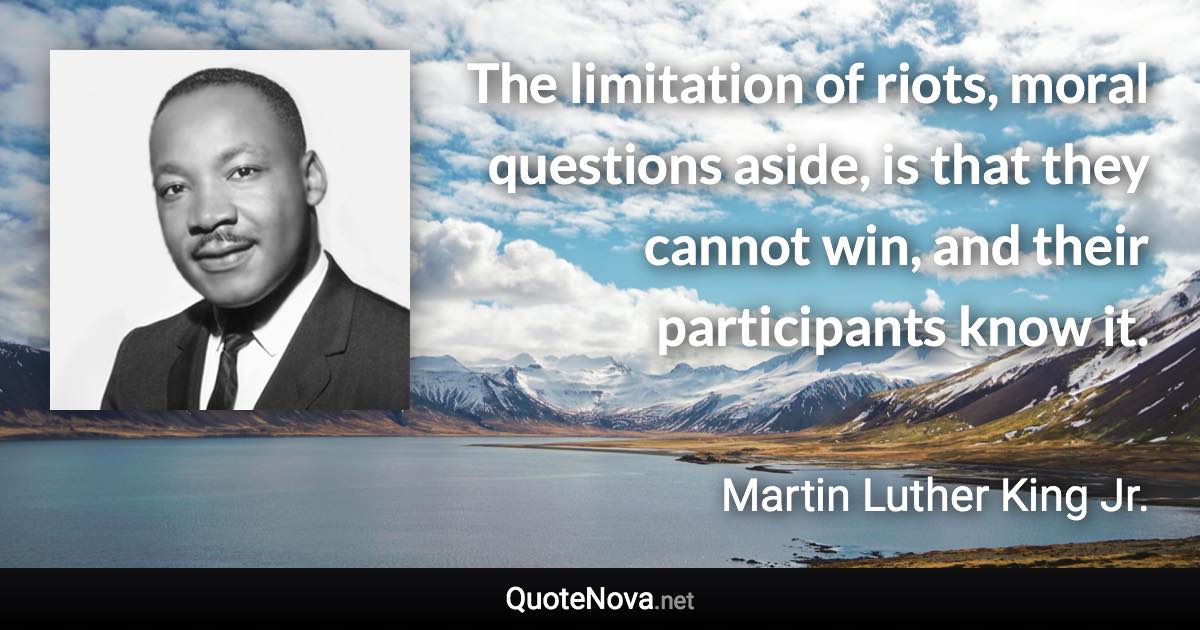 The limitation of riots, moral questions aside, is that they cannot win, and their participants know it. - Martin Luther King Jr. quote
