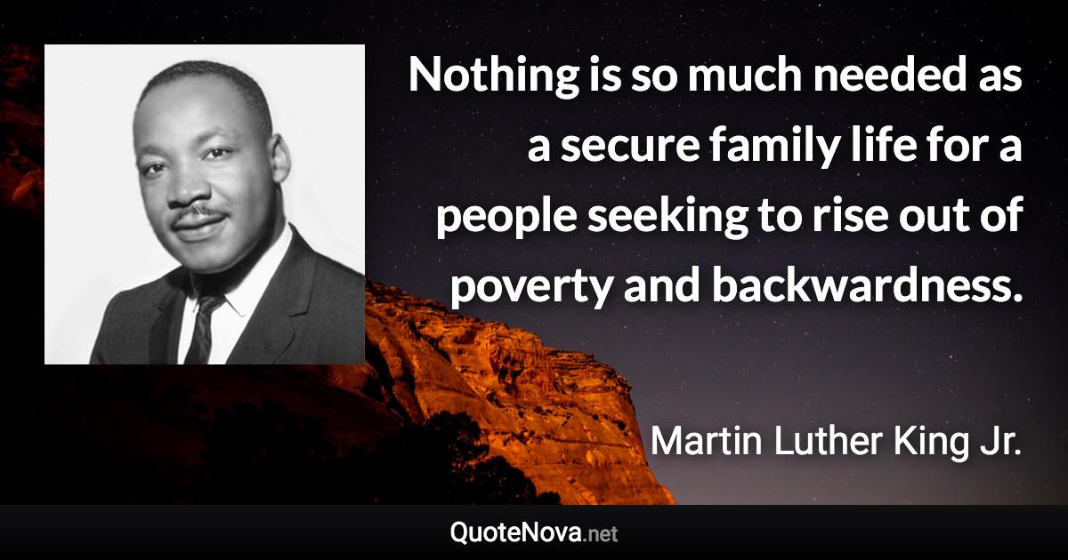 Nothing is so much needed as a secure family life for a people seeking to rise out of poverty and backwardness. - Martin Luther King Jr. quote