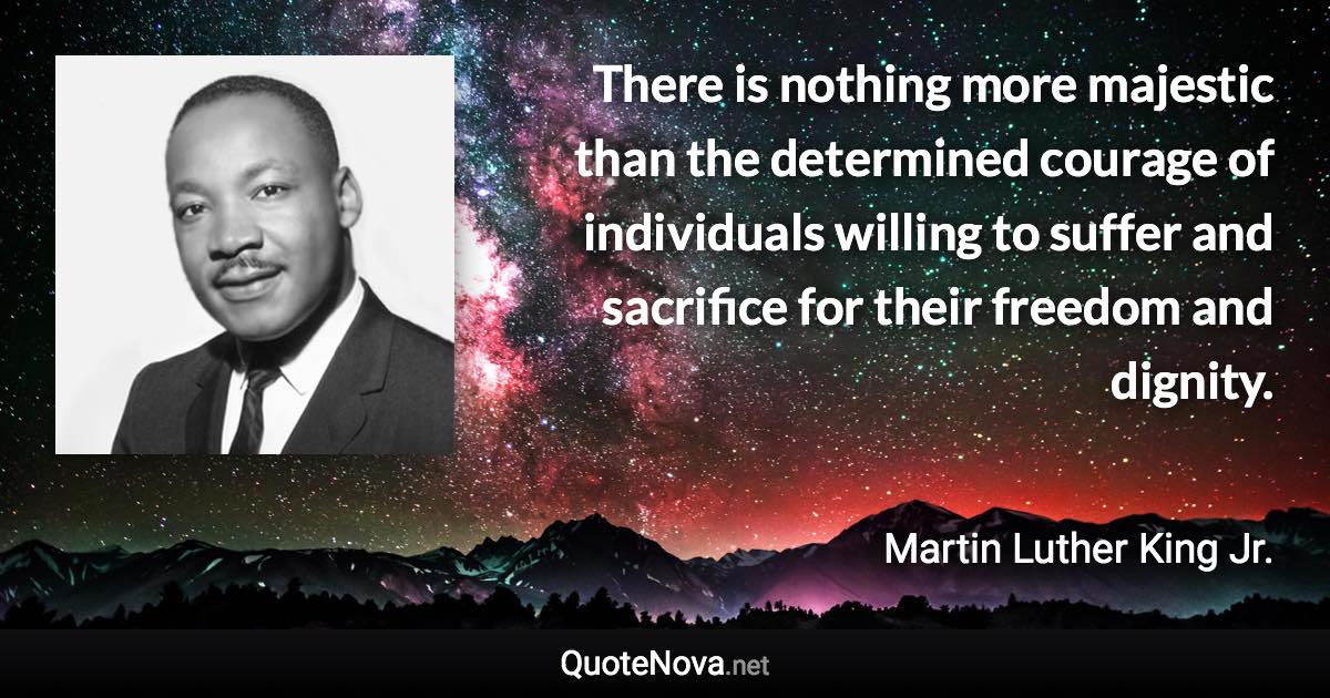 There is nothing more majestic than the determined courage of individuals willing to suffer and sacrifice for their freedom and dignity. - Martin Luther King Jr. quote