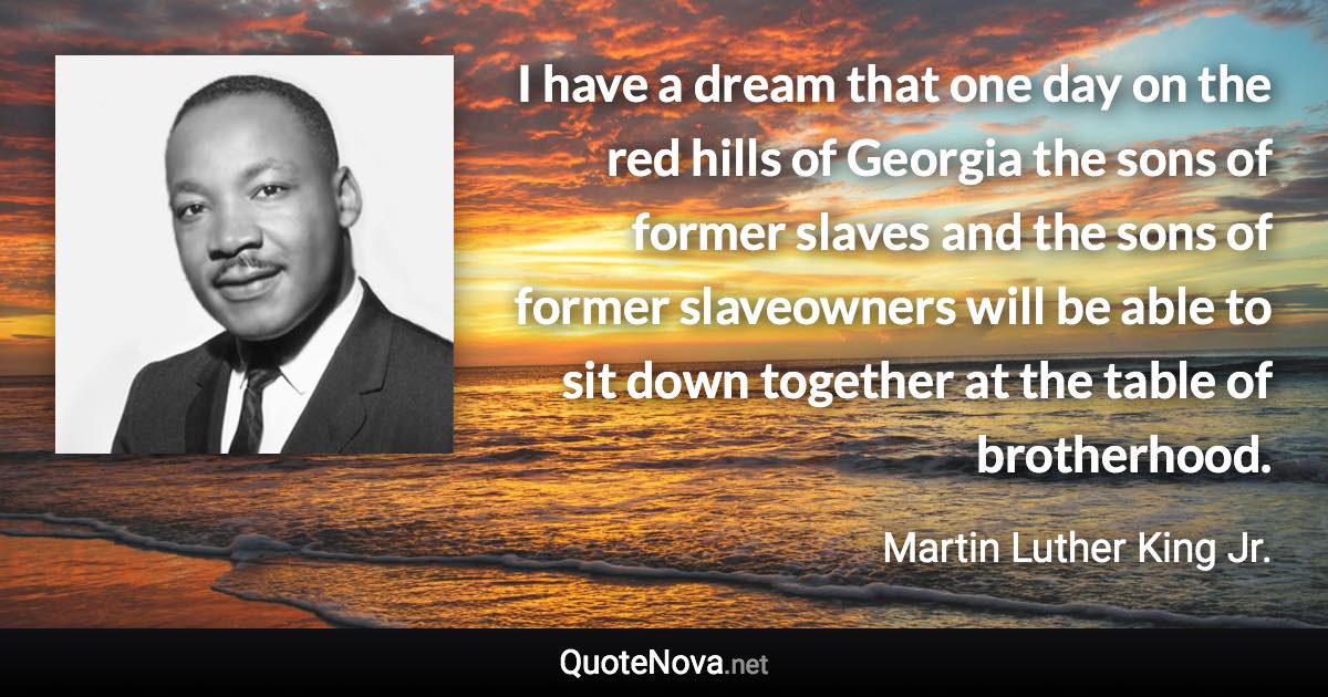 I have a dream that one day on the red hills of Georgia the sons of former slaves and the sons of former slaveowners will be able to sit down together at the table of brotherhood. - Martin Luther King Jr. quote