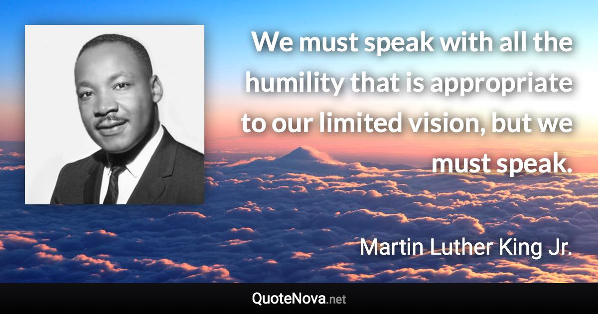 We must speak with all the humility that is appropriate to our limited vision, but we must speak. - Martin Luther King Jr. quote