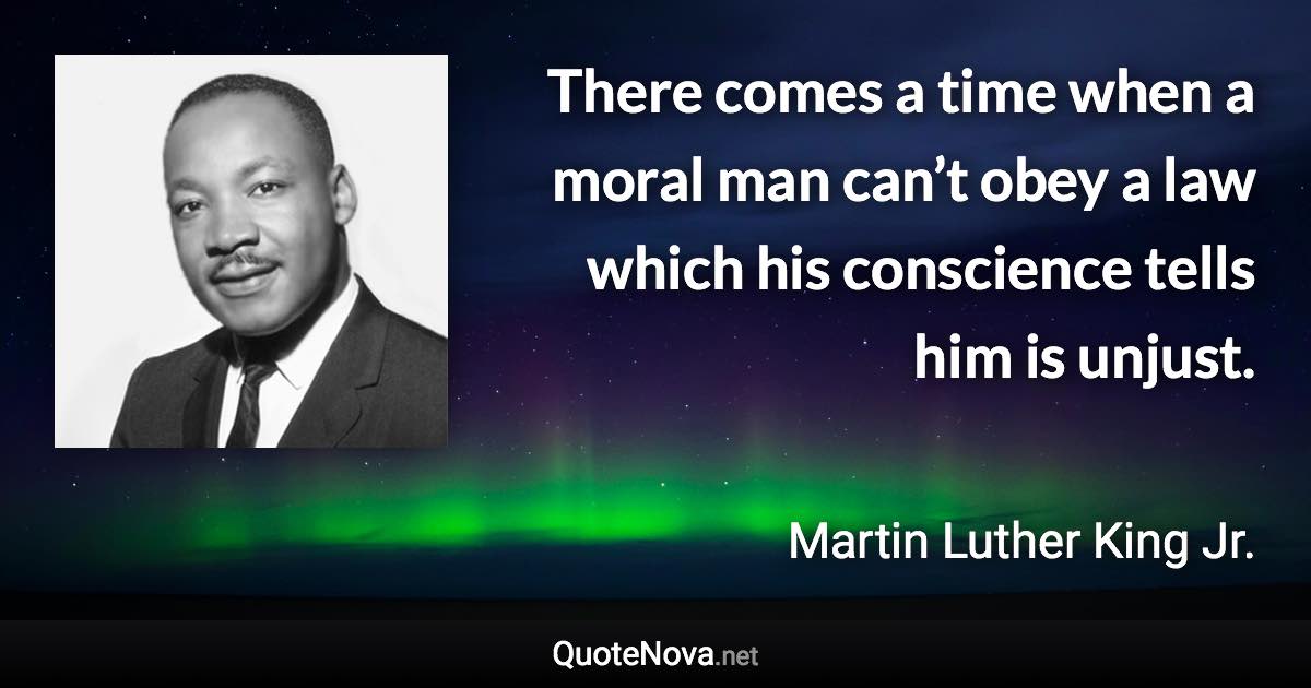 There comes a time when a moral man can’t obey a law which his conscience tells him is unjust. - Martin Luther King Jr. quote