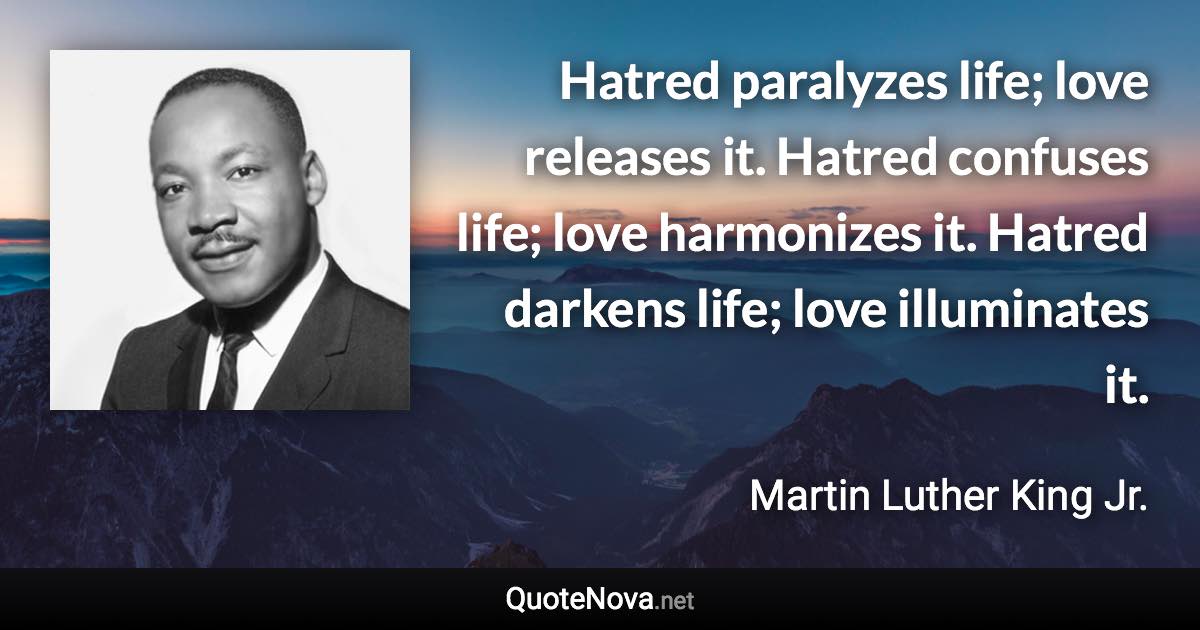 Hatred paralyzes life; love releases it. Hatred confuses life; love harmonizes it. Hatred darkens life; love illuminates it. - Martin Luther King Jr. quote