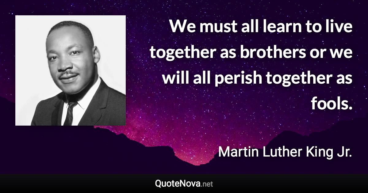 We must all learn to live together as brothers or we will all perish together as fools. - Martin Luther King Jr. quote