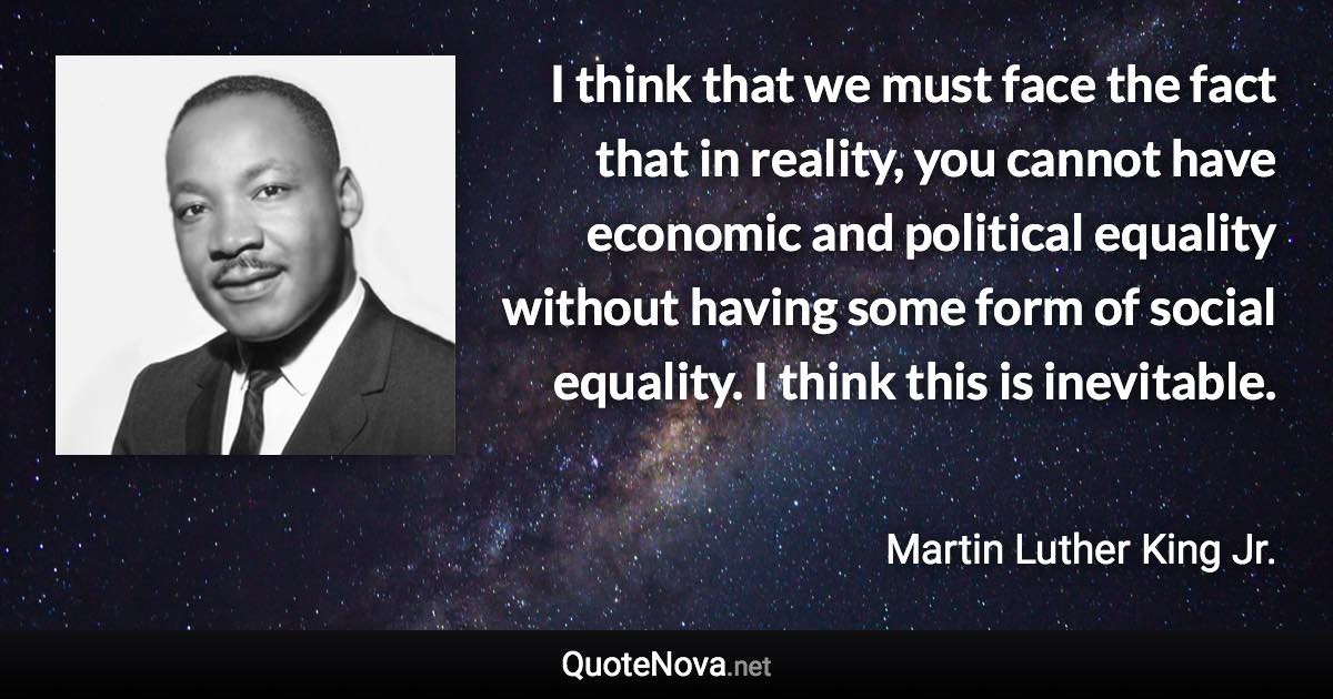 I think that we must face the fact that in reality, you cannot have economic and political equality without having some form of social equality. I think this is inevitable. - Martin Luther King Jr. quote