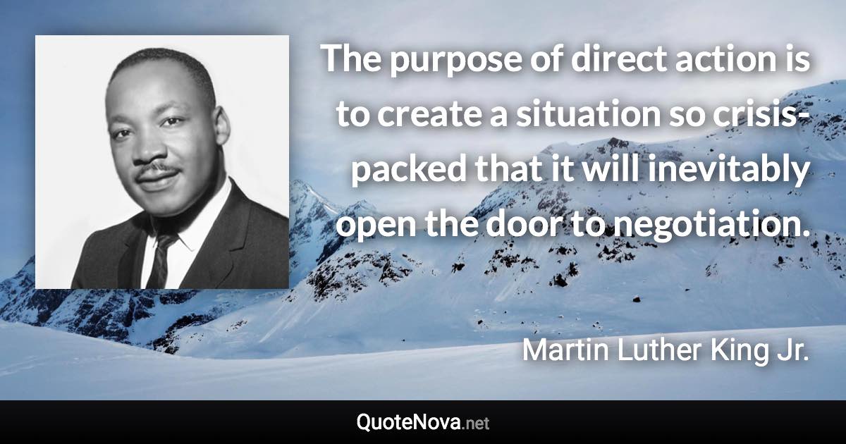 The purpose of direct action is to create a situation so crisis-packed that it will inevitably open the door to negotiation. - Martin Luther King Jr. quote