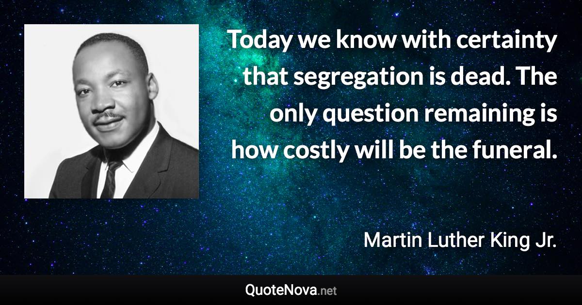 Today we know with certainty that segregation is dead. The only question remaining is how costly will be the funeral. - Martin Luther King Jr. quote
