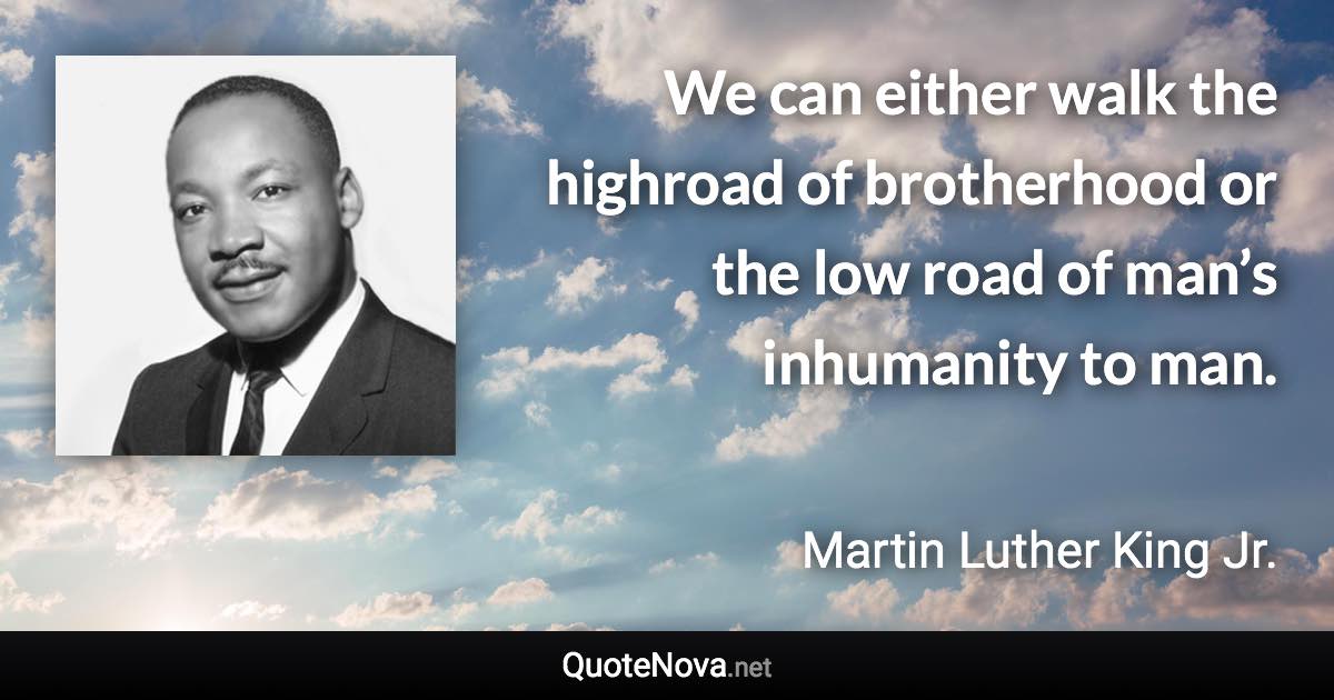We can either walk the highroad of brotherhood or the low road of man’s inhumanity to man. - Martin Luther King Jr. quote