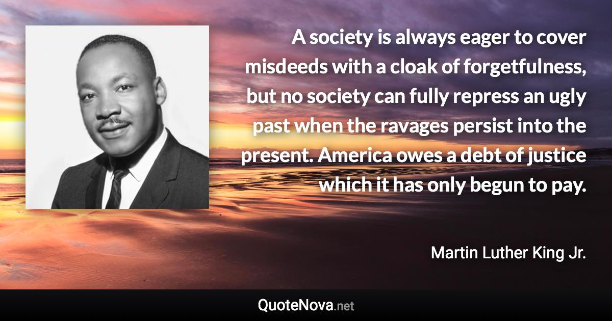 A society is always eager to cover misdeeds with a cloak of forgetfulness, but no society can fully repress an ugly past when the ravages persist into the present. America owes a debt of justice which it has only begun to pay. - Martin Luther King Jr. quote