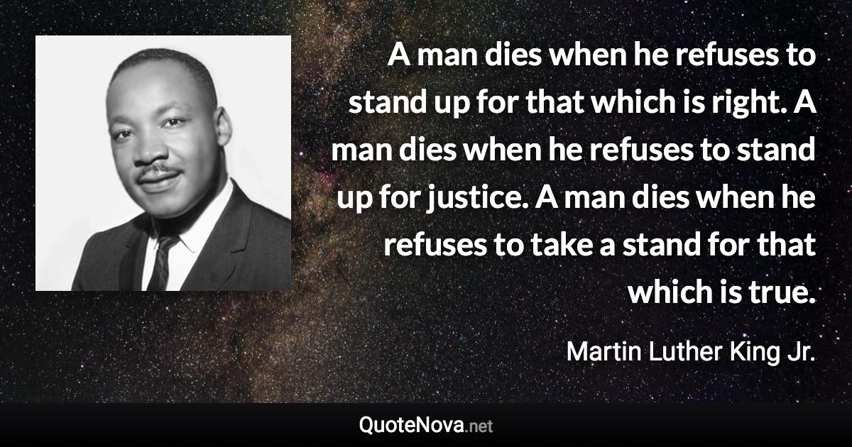 A man dies when he refuses to stand up for that which is right. A man dies when he refuses to stand up for justice. A man dies when he refuses to take a stand for that which is true. - Martin Luther King Jr. quote