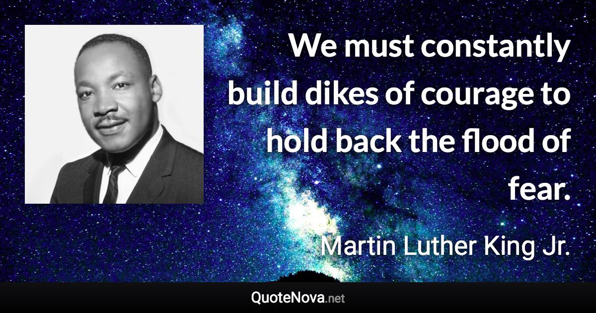 We must constantly build dikes of courage to hold back the flood of fear. - Martin Luther King Jr. quote