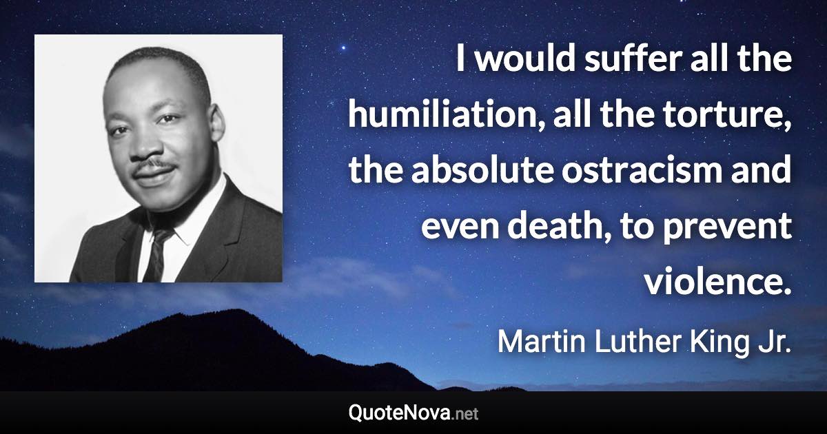 I would suffer all the humiliation, all the torture, the absolute ostracism and even death, to prevent violence. - Martin Luther King Jr. quote