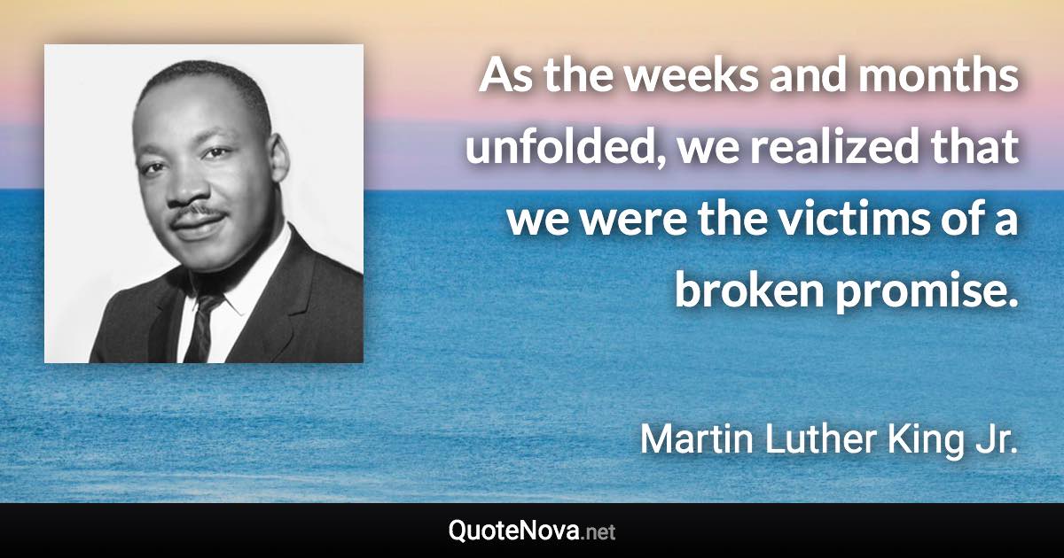 As the weeks and months unfolded, we realized that we were the victims of a broken promise. - Martin Luther King Jr. quote