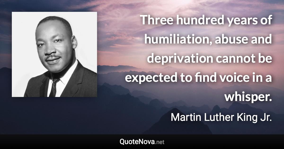 Three hundred years of humiliation, abuse and deprivation cannot be expected to find voice in a whisper. - Martin Luther King Jr. quote