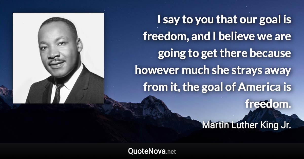 I say to you that our goal is freedom, and I believe we are going to get there because however much she strays away from it, the goal of America is freedom. - Martin Luther King Jr. quote