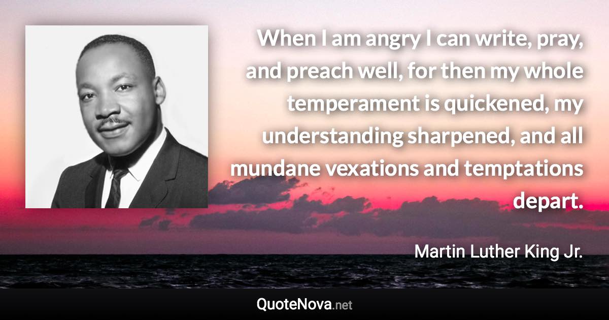 When I am angry I can write, pray, and preach well, for then my whole temperament is quickened, my understanding sharpened, and all mundane vexations and temptations depart. - Martin Luther King Jr. quote