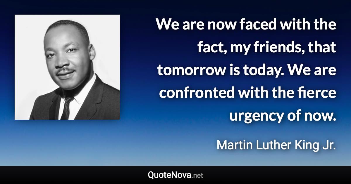 We are now faced with the fact, my friends, that tomorrow is today. We are confronted with the fierce urgency of now. - Martin Luther King Jr. quote