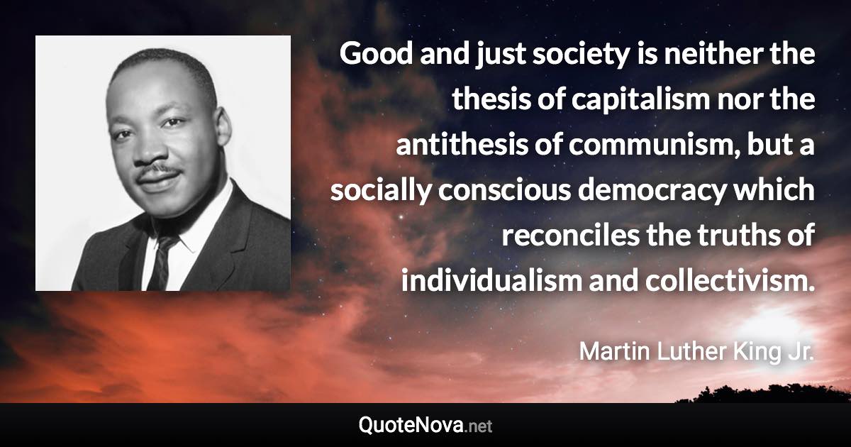 Good and just society is neither the thesis of capitalism nor the antithesis of communism, but a socially conscious democracy which reconciles the truths of individualism and collectivism. - Martin Luther King Jr. quote