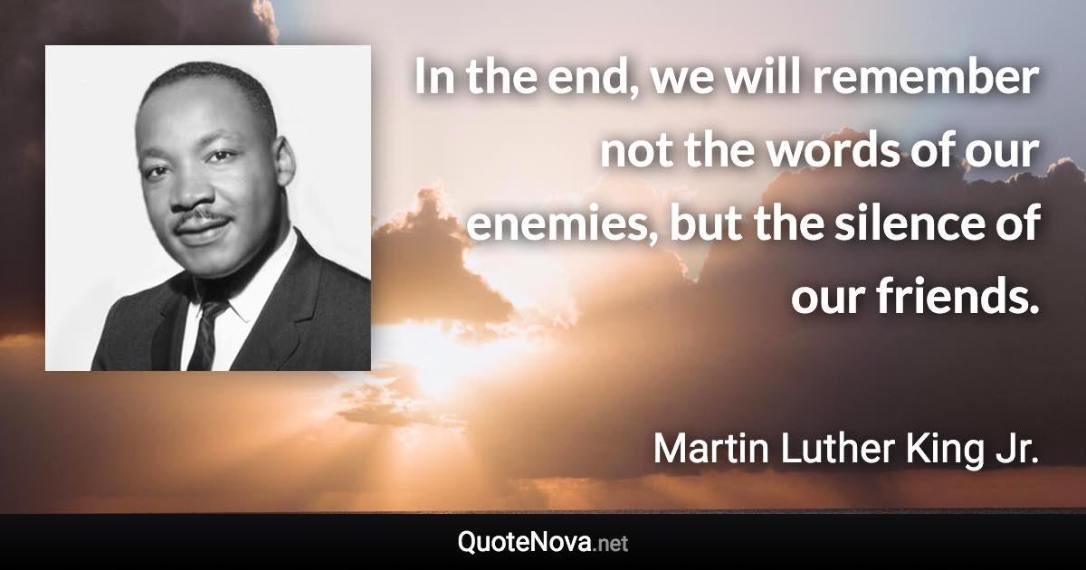 In the end, we will remember not the words of our enemies, but the silence of our friends. - Martin Luther King Jr. quote