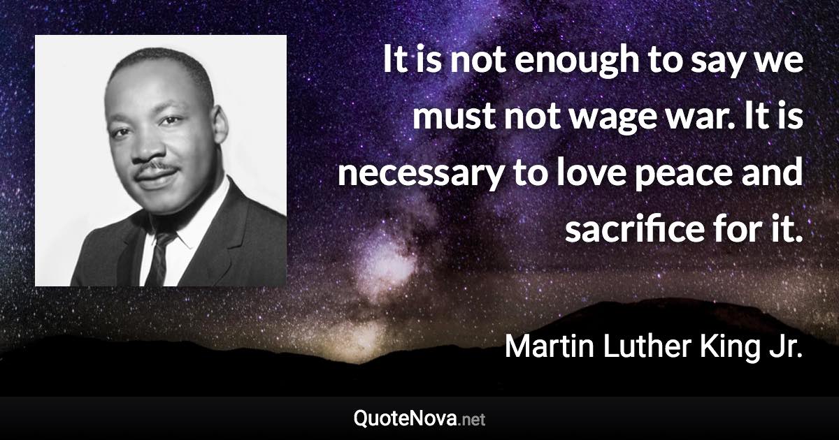 It is not enough to say we must not wage war. It is necessary to love peace and sacrifice for it. - Martin Luther King Jr. quote