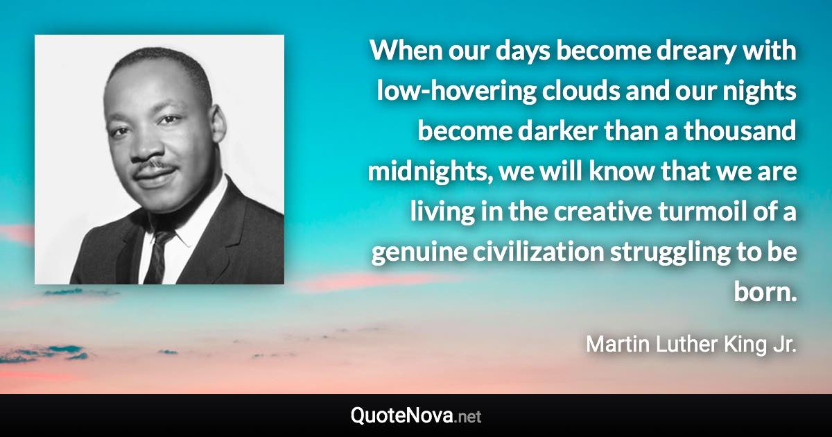 When our days become dreary with low-hovering clouds and our nights become darker than a thousand midnights, we will know that we are living in the creative turmoil of a genuine civilization struggling to be born. - Martin Luther King Jr. quote