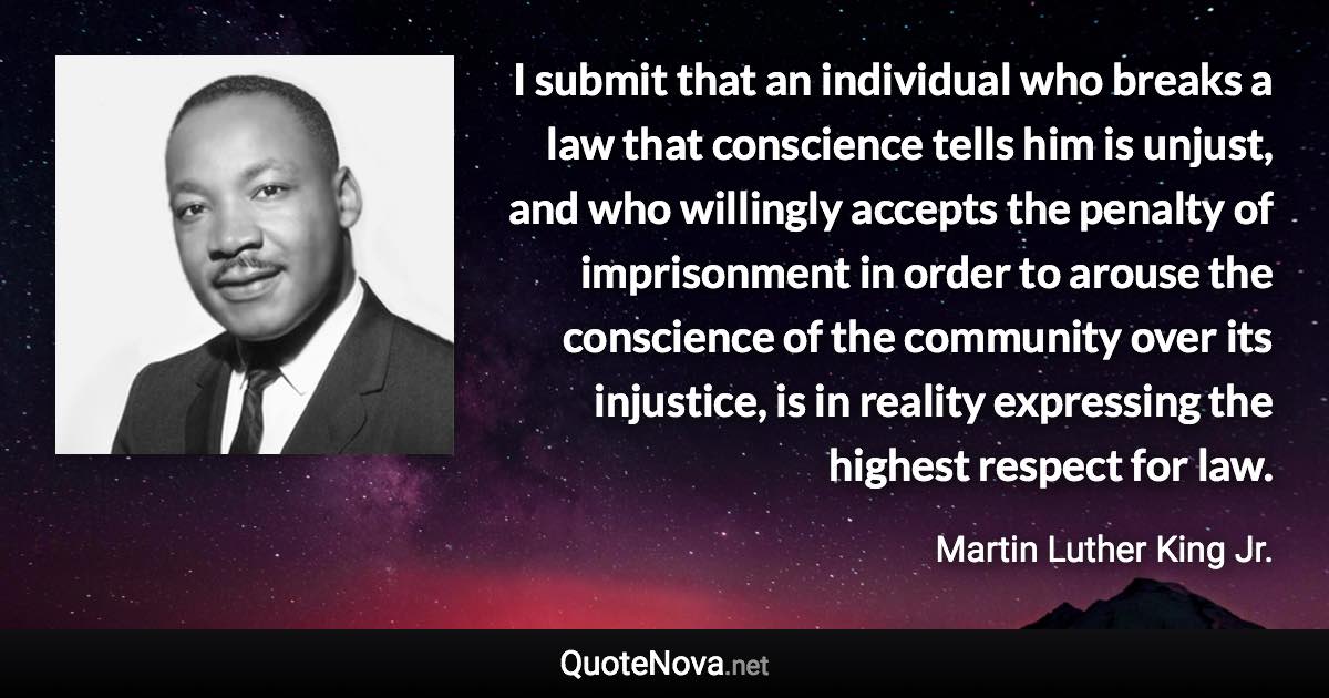 I submit that an individual who breaks a law that conscience tells him is unjust, and who willingly accepts the penalty of imprisonment in order to arouse the conscience of the community over its injustice, is in reality expressing the highest respect for law. - Martin Luther King Jr. quote