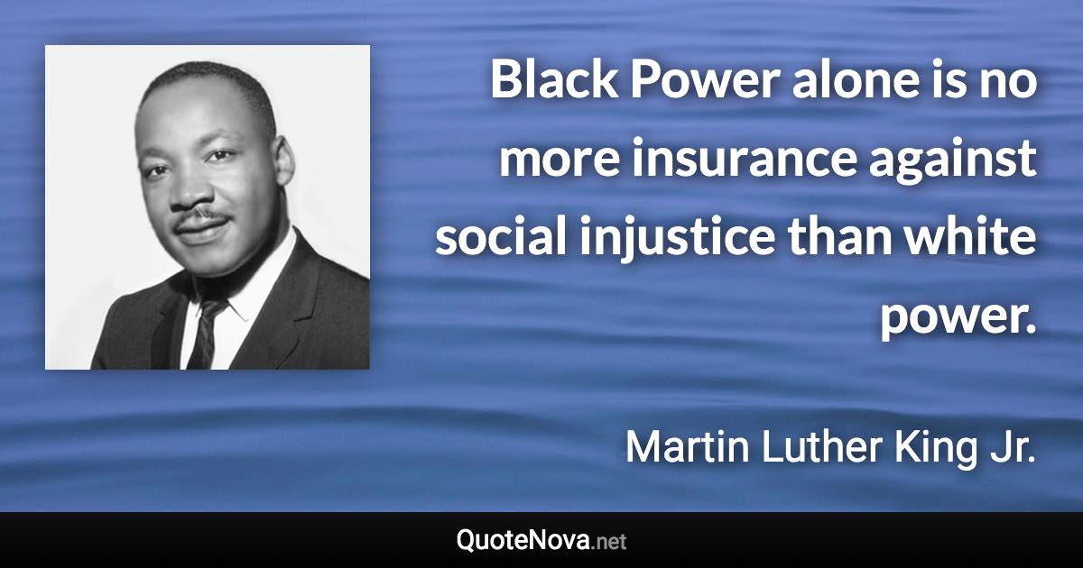 Black Power alone is no more insurance against social injustice than white power. - Martin Luther King Jr. quote