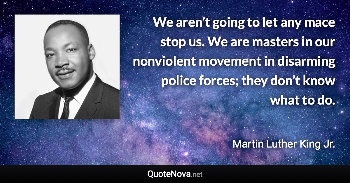 We aren’t going to let any mace stop us. We are masters in our nonviolent movement in disarming police forces; they don’t know what to do. - Martin Luther King Jr. quote