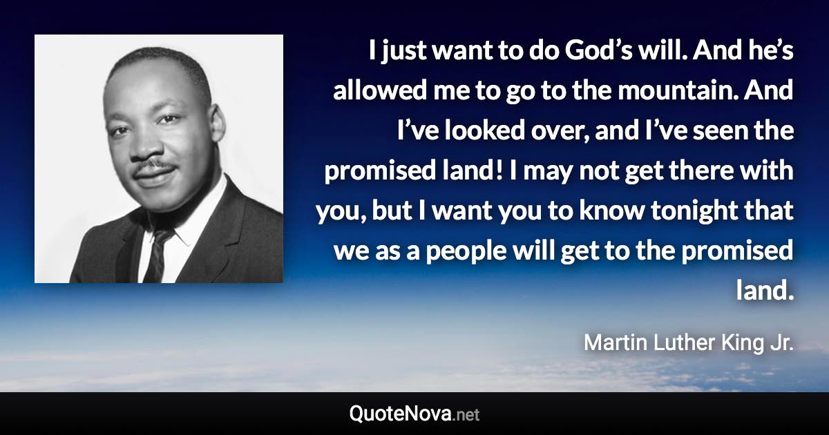 I just want to do God’s will. And he’s allowed me to go to the mountain. And I’ve looked over, and I’ve seen the promised land! I may not get there with you, but I want you to know tonight that we as a people will get to the promised land. - Martin Luther King Jr. quote