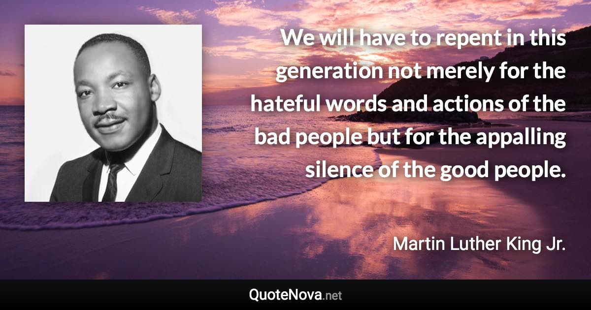 We will have to repent in this generation not merely for the hateful words and actions of the bad people but for the appalling silence of the good people. - Martin Luther King Jr. quote