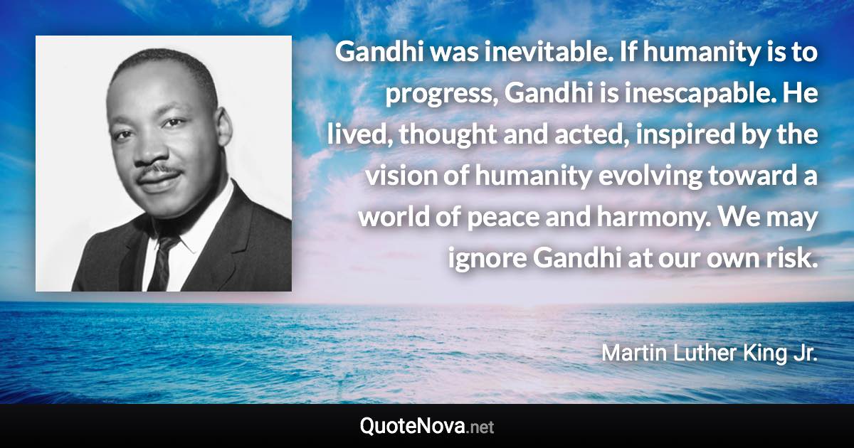 Gandhi was inevitable. If humanity is to progress, Gandhi is inescapable. He lived, thought and acted, inspired by the vision of humanity evolving toward a world of peace and harmony. We may ignore Gandhi at our own risk. - Martin Luther King Jr. quote