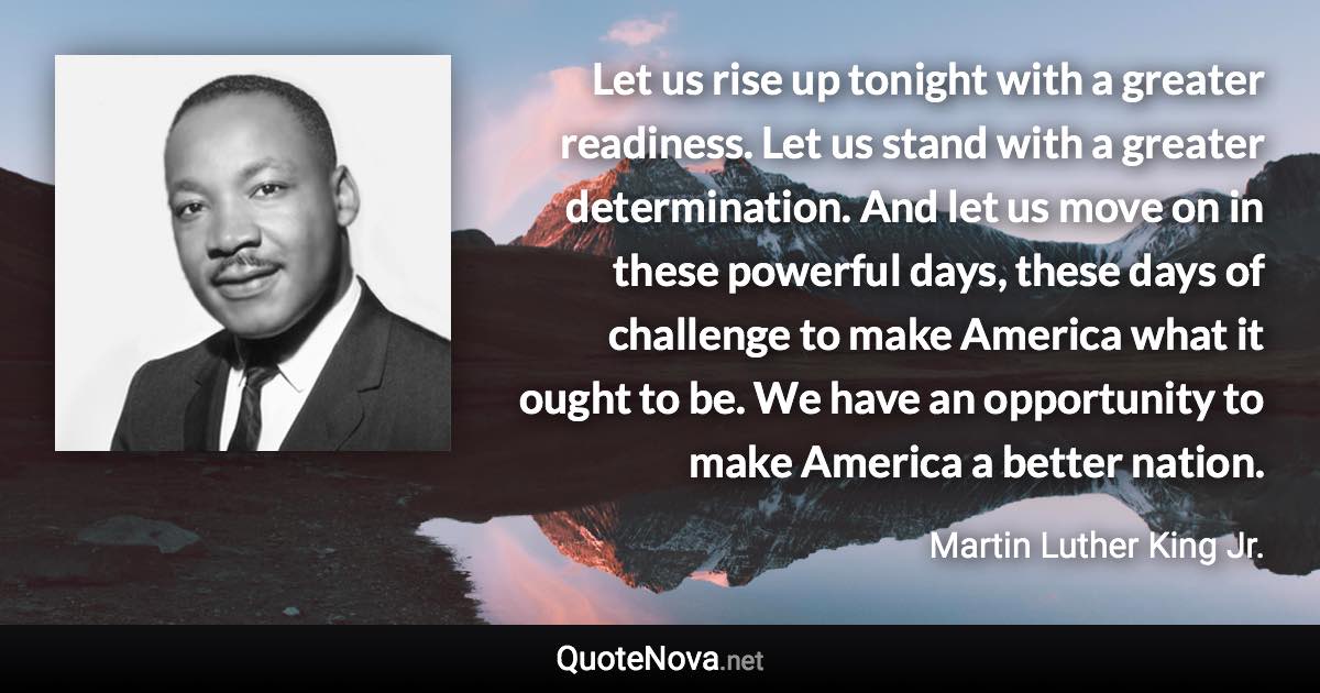 Let us rise up tonight with a greater readiness. Let us stand with a greater determination. And let us move on in these powerful days, these days of challenge to make America what it ought to be. We have an opportunity to make America a better nation. - Martin Luther King Jr. quote