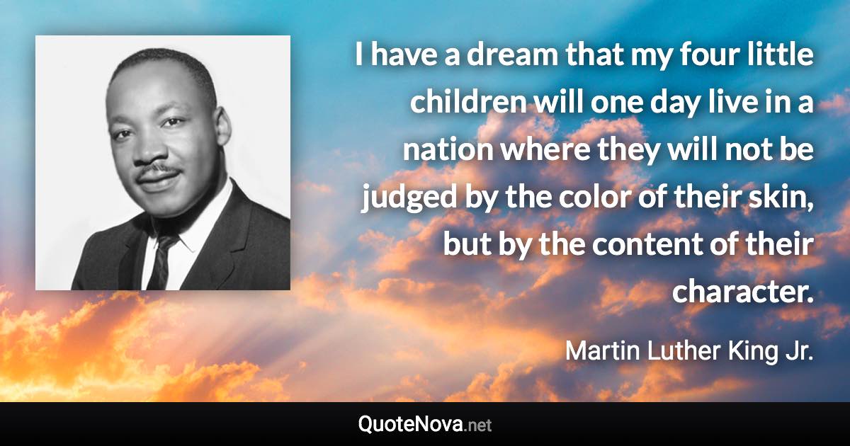 I have a dream that my four little children will one day live in a nation where they will not be judged by the color of their skin, but by the content of their character. - Martin Luther King Jr. quote