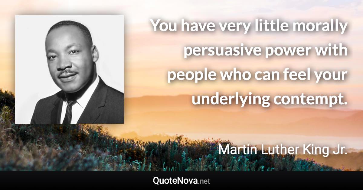 You have very little morally persuasive power with people who can feel your underlying contempt. - Martin Luther King Jr. quote