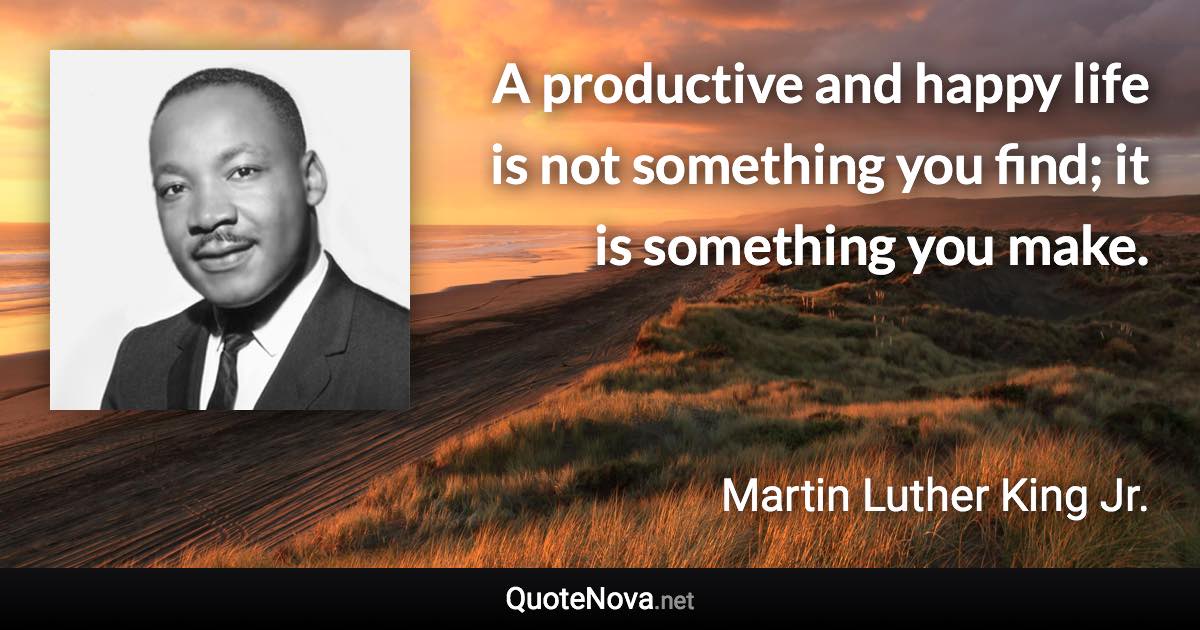 A productive and happy life is not something you find; it is something you make. - Martin Luther King Jr. quote