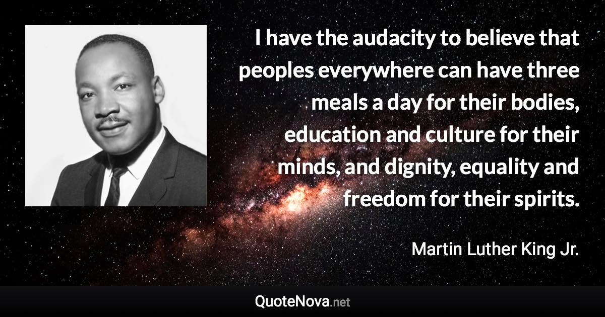 I have the audacity to believe that peoples everywhere can have three meals a day for their bodies, education and culture for their minds, and dignity, equality and freedom for their spirits. - Martin Luther King Jr. quote