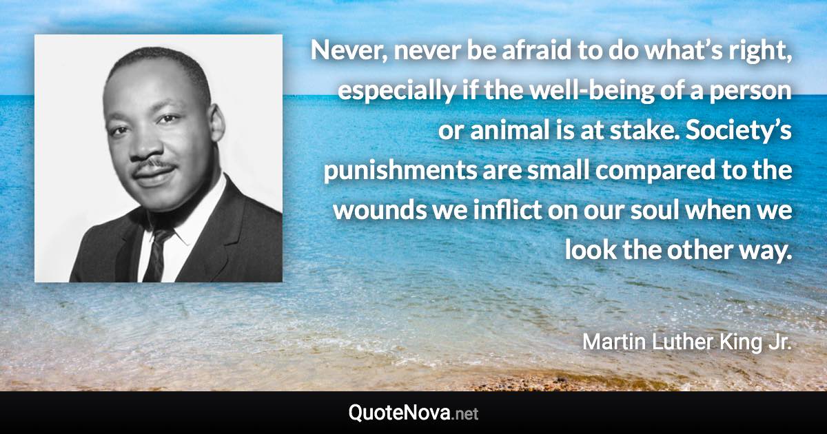 Never, never be afraid to do what’s right, especially if the well-being of a person or animal is at stake. Society’s punishments are small compared to the wounds we inflict on our soul when we look the other way. - Martin Luther King Jr. quote