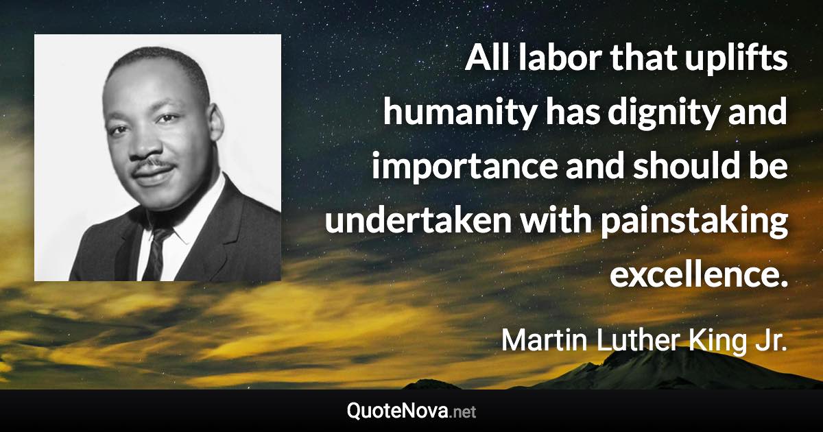 All labor that uplifts humanity has dignity and importance and should be undertaken with painstaking excellence. - Martin Luther King Jr. quote