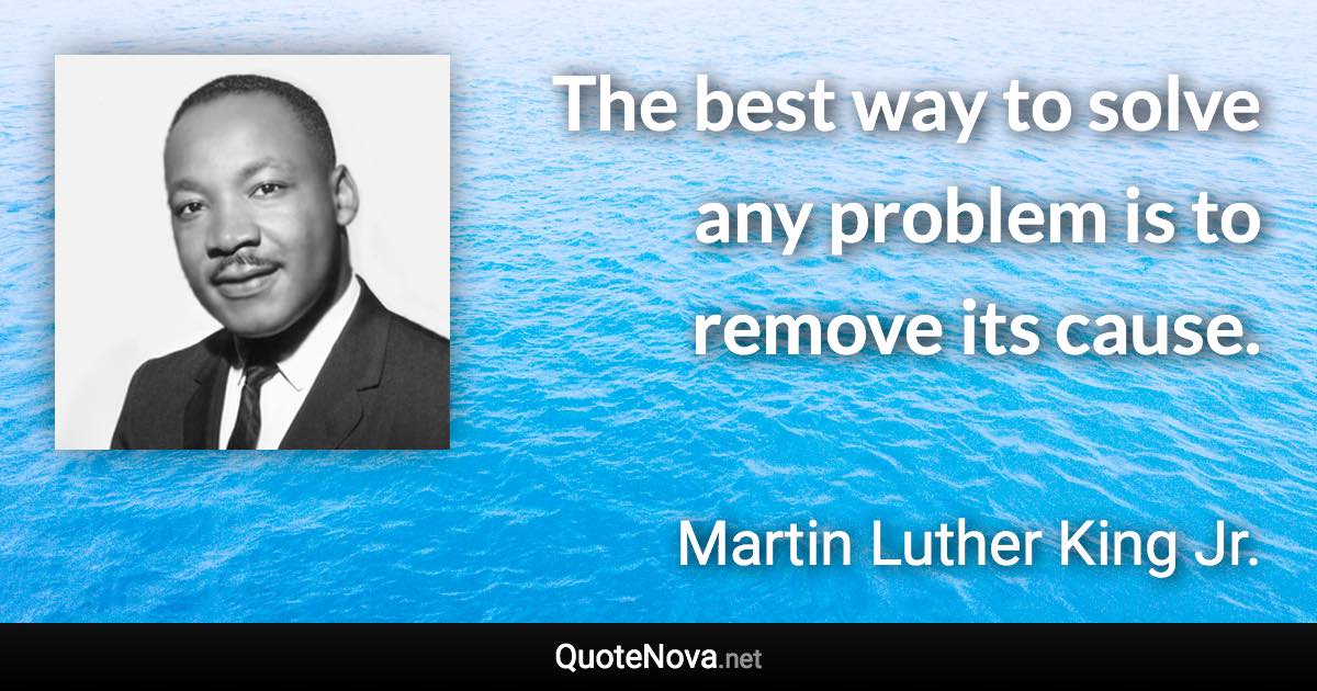 The best way to solve any problem is to remove its cause. - Martin Luther King Jr. quote