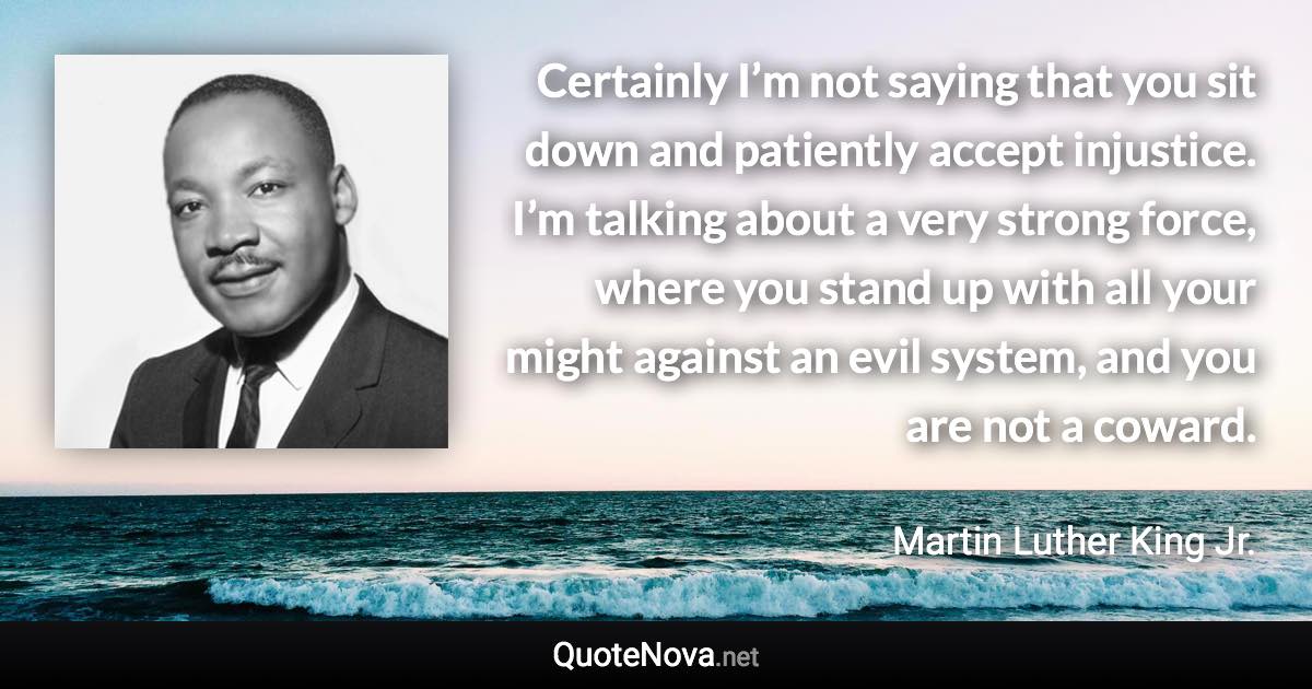 Certainly I’m not saying that you sit down and patiently accept injustice. I’m talking about a very strong force, where you stand up with all your might against an evil system, and you are not a coward. - Martin Luther King Jr. quote